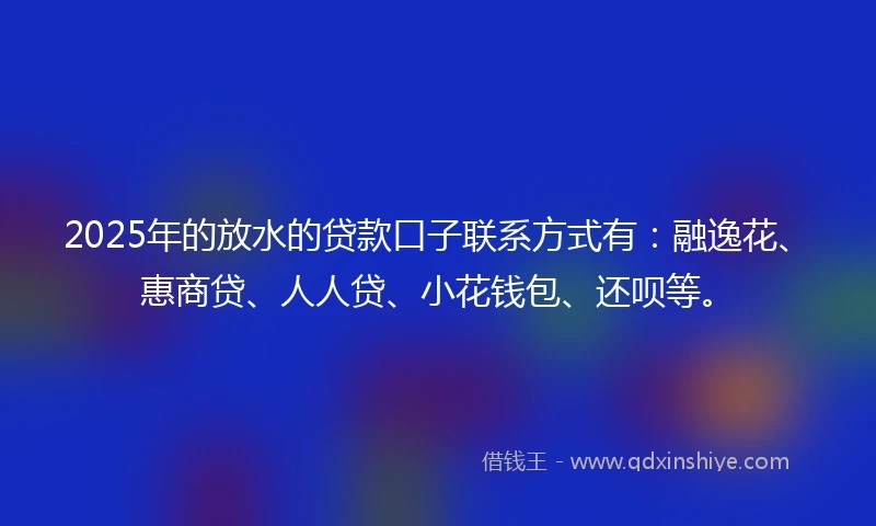 2025年的放水的贷款口子联系方式有：融逸花、惠商贷、人人贷、小花钱包、还呗等。