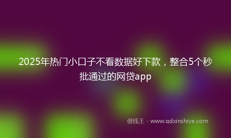 2025年热门小口子不看数据好下款，整合5个秒批通过的网贷app