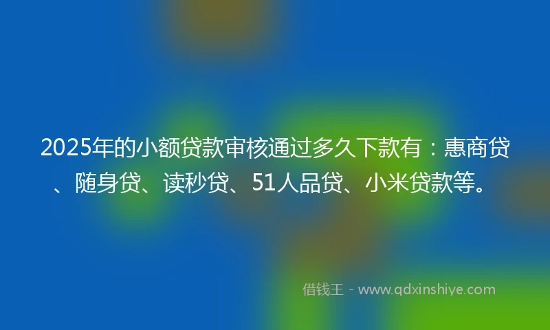 2025年的小额贷款审核通过多久下款有：惠商贷、随身贷、读秒贷、51人品贷、小米贷款等。