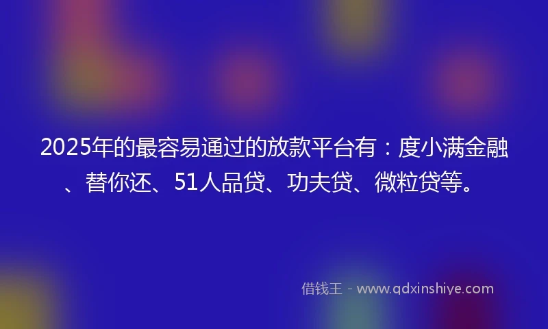 2025年的最容易通过的放款平台有：度小满金融、替你还、51人品贷、功夫贷、微粒贷等。