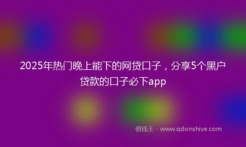 2025年热门晚上能下的网贷口子，分享5个黑户贷款的口子必下app