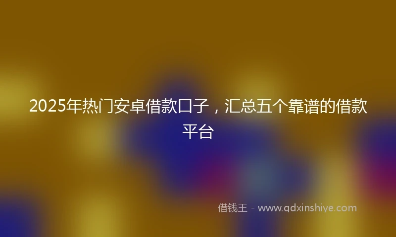 2025年热门安卓借款口子，汇总五个靠谱的借款平台