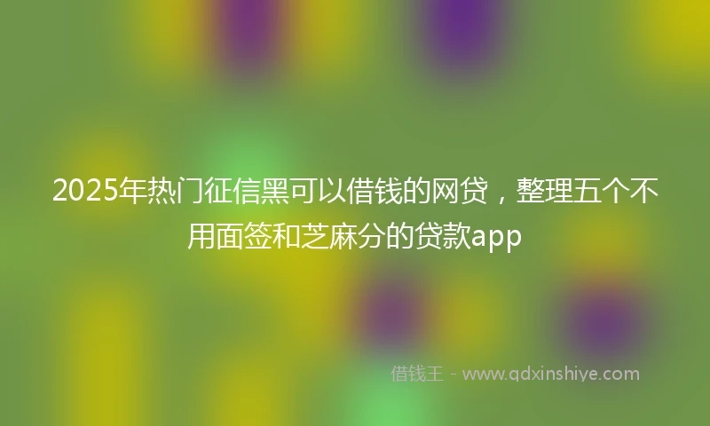 2025年热门征信黑可以借钱的网贷，整理五个不用面签和芝麻分的贷款app