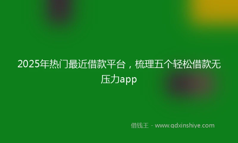 2025年热门最近借款平台，梳理五个轻松借款无压力app
