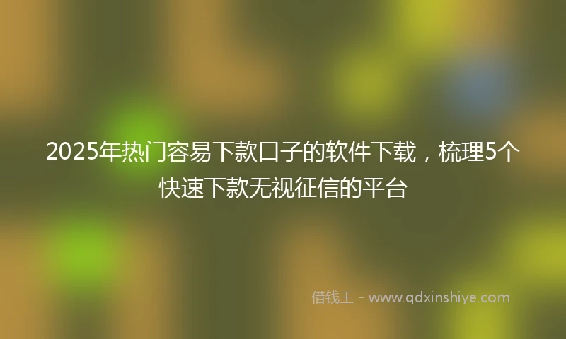2025年热门容易下款口子的软件下载，梳理5个快速下款无视征信的平台