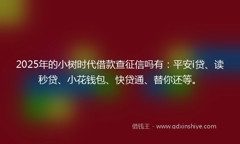 2025年的小树时代借款查征信吗有：平安i贷、读秒贷、小花钱包、快贷通、替你还等。