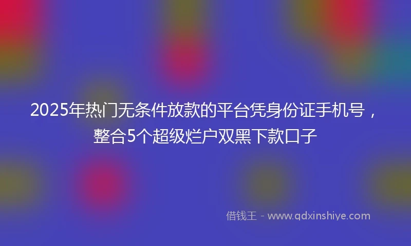 2025年热门无条件放款的平台凭身份证手机号，整合5个超级烂户双黑下款口子
