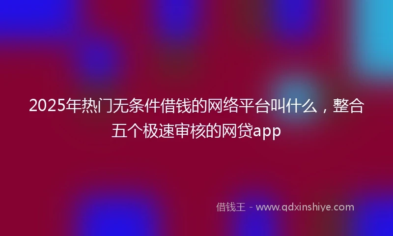 2025年热门无条件借钱的网络平台叫什么，整合五个极速审核的网贷app
