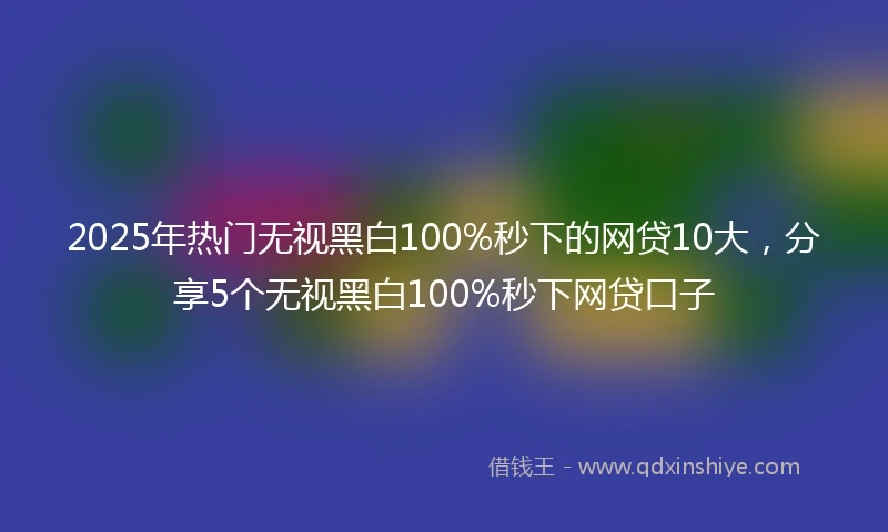 2025年热门无视黑白100%秒下的网贷10大，分享5个无视黑白100%秒下网贷口子