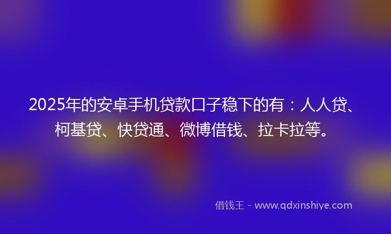 2025年的安卓手机贷款口子稳下的有：人人贷、柯基贷、快贷通、微博借钱、拉卡拉等。