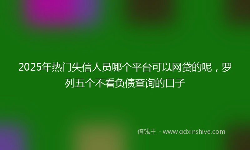 2025年热门失信人员哪个平台可以网贷的呢，罗列五个不看负债查询的口子