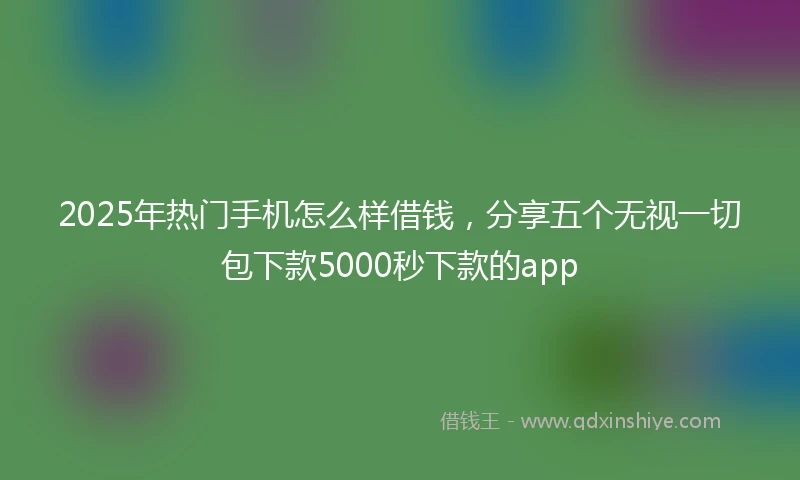 2025年热门手机怎么样借钱，分享五个无视一切包下款5000秒下款的app