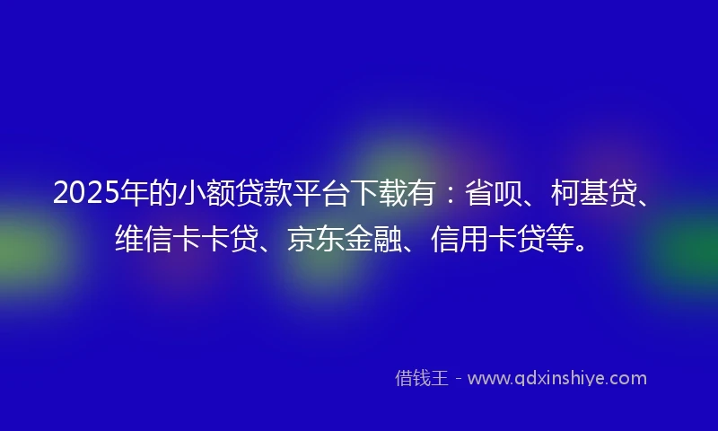 2025年的小额贷款平台下载有：省呗、柯基贷、维信卡卡贷、京东金融、信用卡贷等。