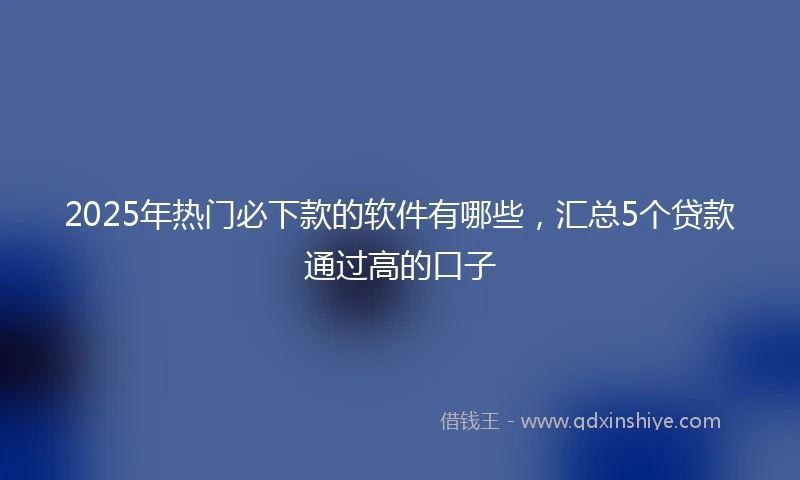 2025年热门必下款的软件有哪些，汇总5个贷款通过高的口子
