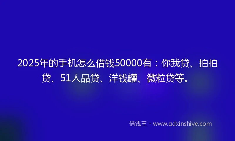 2025年的手机怎么借钱50000有：你我贷、拍拍贷、51人品贷、洋钱罐、微粒贷等。