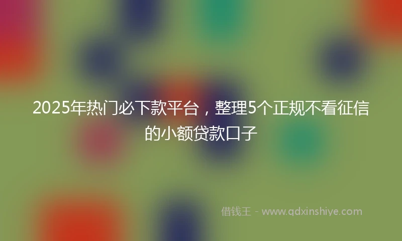 2025年热门必下款平台，整理5个正规不看征信的小额贷款口子