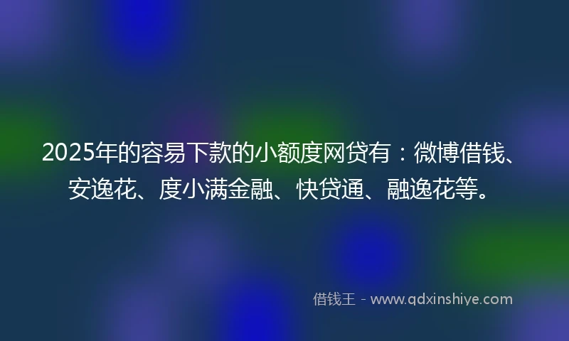 2025年的容易下款的小额度网贷有：微博借钱、安逸花、度小满金融、快贷通、融逸花等。