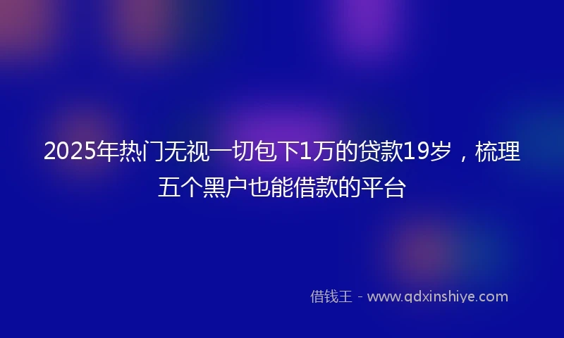 2025年热门无视一切包下1万的贷款19岁，梳理五个黑户也能借款的平台