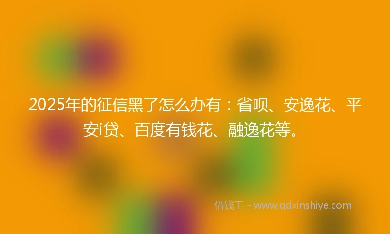 2025年的征信黑了怎么办有：省呗、安逸花、平安i贷、百度有钱花、融逸花等。
