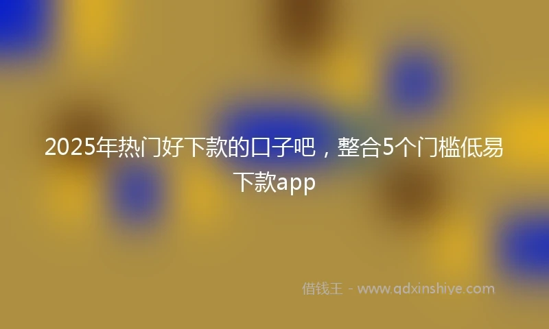 2025年热门好下款的口子吧，整合5个门槛低易下款app