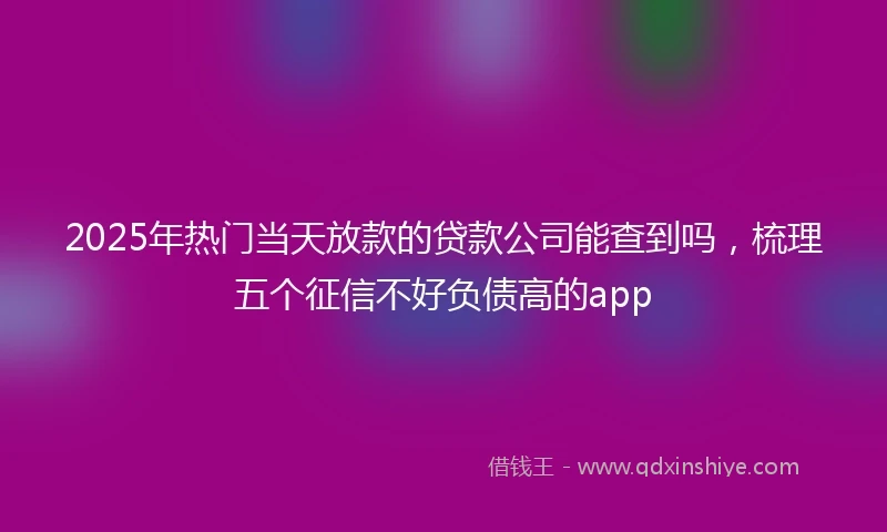 2025年热门当天放款的贷款公司能查到吗，梳理五个征信不好负债高的app