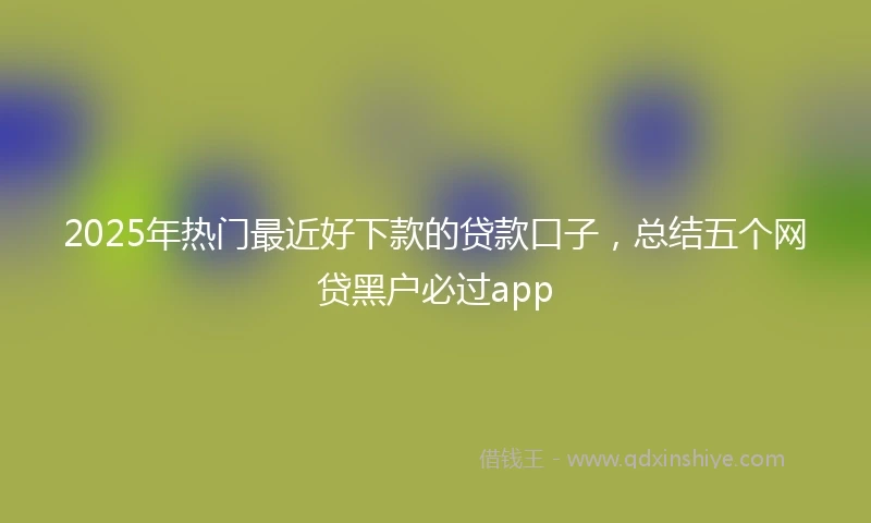 2025年热门最近好下款的贷款口子，总结五个网贷黑户必过app