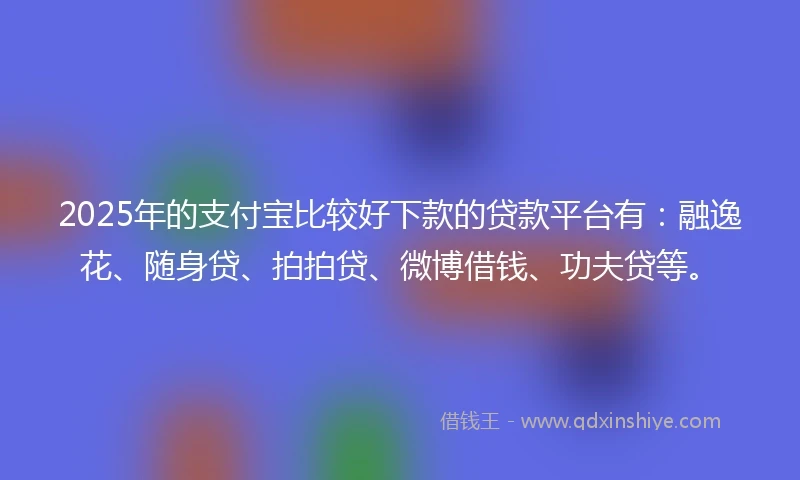 2025年的支付宝比较好下款的贷款平台有：融逸花、随身贷、拍拍贷、微博借钱、功夫贷等。