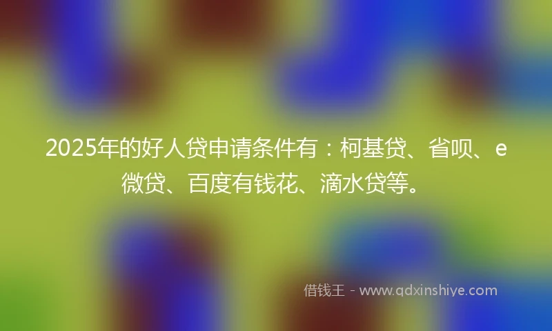 2025年的好人贷申请条件有：柯基贷、省呗、e微贷、百度有钱花、滴水贷等。