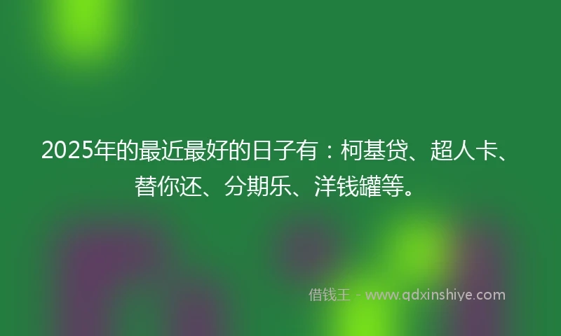 2025年的最近最好的日子有：柯基贷、超人卡、替你还、分期乐、洋钱罐等。