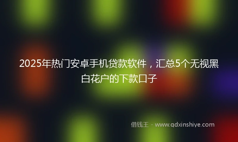 2025年热门安卓手机贷款软件，汇总5个无视黑白花户的下款口子