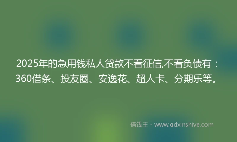 2025年的急用钱私人贷款不看征信,不看负债有：360借条、投友圈、安逸花、超人卡、分期乐等。