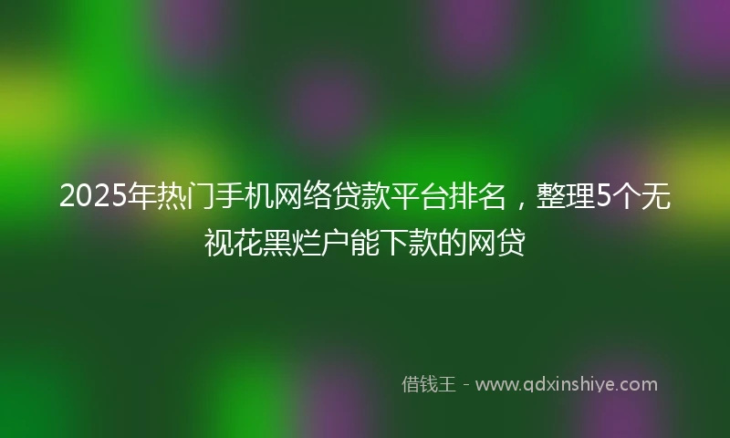 2025年热门手机网络贷款平台排名，整理5个无视花黑烂户能下款的网贷