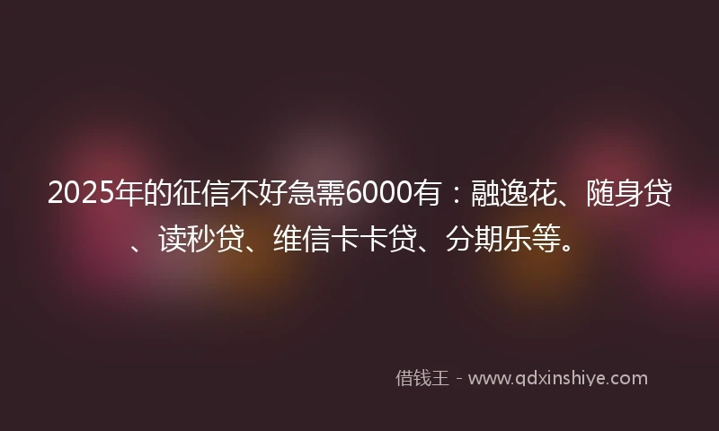 2025年的征信不好急需6000有：融逸花、随身贷、读秒贷、维信卡卡贷、分期乐等。