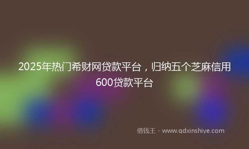 2025年热门希财网贷款平台，归纳五个芝麻信用600贷款平台