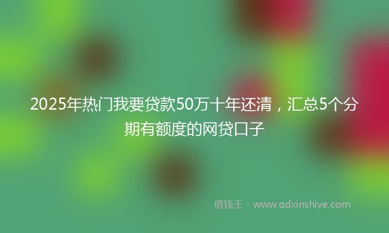2025年热门我要贷款50万十年还清，汇总5个分期有额度的网贷口子