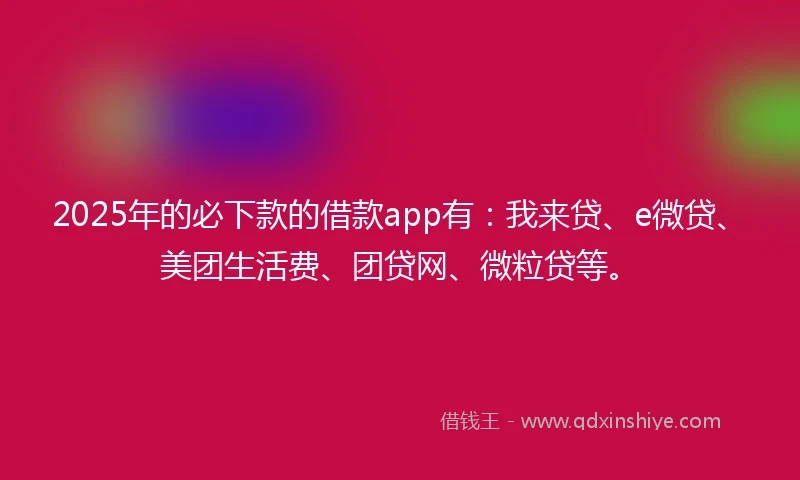 2025年的必下款的借款app有：我来贷、e微贷、美团生活费、团贷网、微粒贷等。