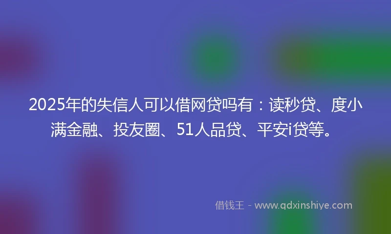 2025年的失信人可以借网贷吗有：读秒贷、度小满金融、投友圈、51人品贷、平安i贷等。