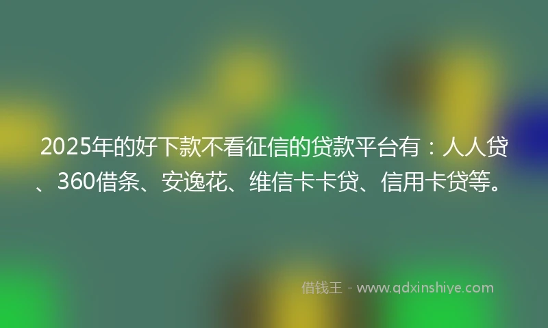 2025年的好下款不看征信的贷款平台有：人人贷、360借条、安逸花、维信卡卡贷、信用卡贷等。
