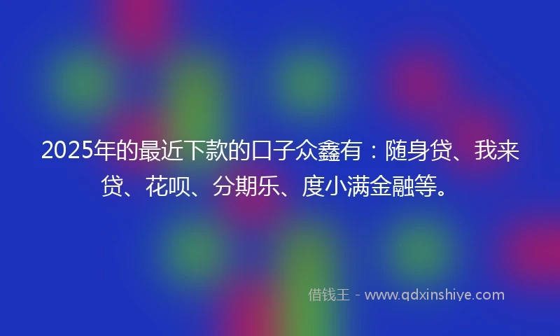 2025年的最近下款的口子众鑫有：随身贷、我来贷、花呗、分期乐、度小满金融等。