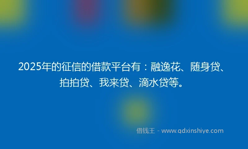 2025年的征信的借款平台有：融逸花、随身贷、拍拍贷、我来贷、滴水贷等。