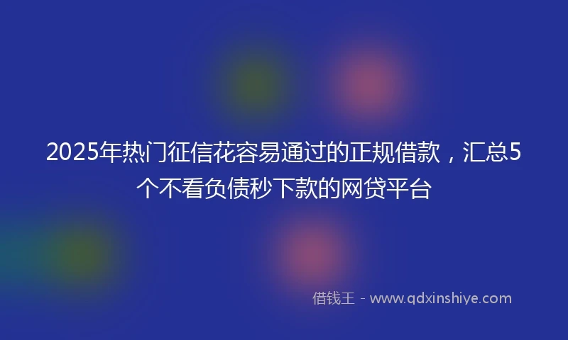 2025年热门征信花容易通过的正规借款，汇总5个不看负债秒下款的网贷平台