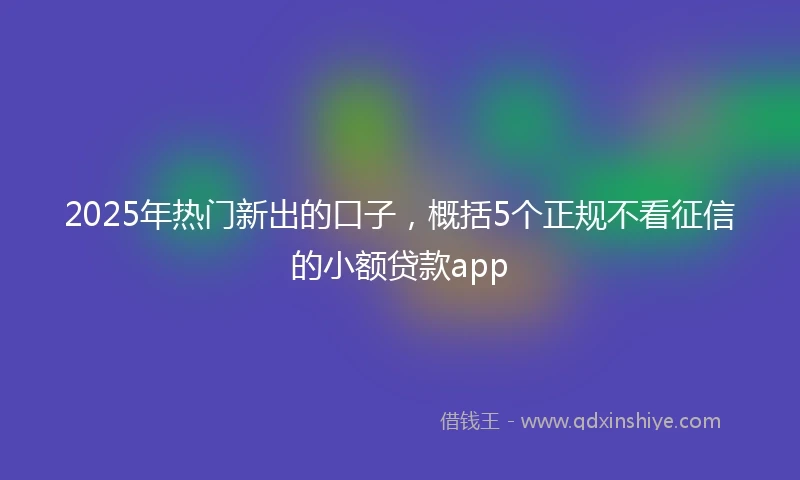 2025年热门新出的口子，概括5个正规不看征信的小额贷款app