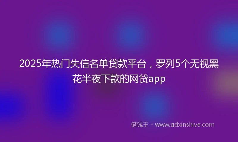 2025年热门失信名单贷款平台，罗列5个无视黑花半夜下款的网贷app
