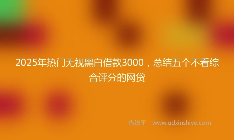 2025年热门无视黑白借款3000，总结五个不看综合评分的网贷