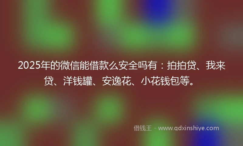 2025年的微信能借款么安全吗有：拍拍贷、我来贷、洋钱罐、安逸花、小花钱包等。