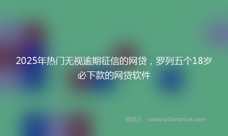 2025年热门无视逾期征信的网贷，罗列五个18岁必下款的网贷软件