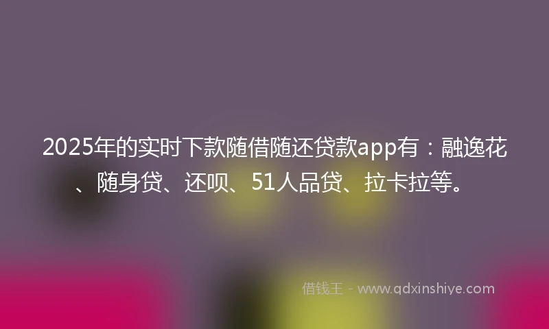2025年的实时下款随借随还贷款app有：融逸花、随身贷、还呗、51人品贷、拉卡拉等。
