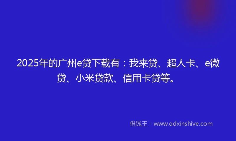 2025年的广州e贷下载有：我来贷、超人卡、e微贷、小米贷款、信用卡贷等。