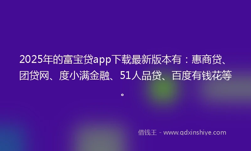 2025年的富宝贷app下载最新版本有：惠商贷、团贷网、度小满金融、51人品贷、百度有钱花等。