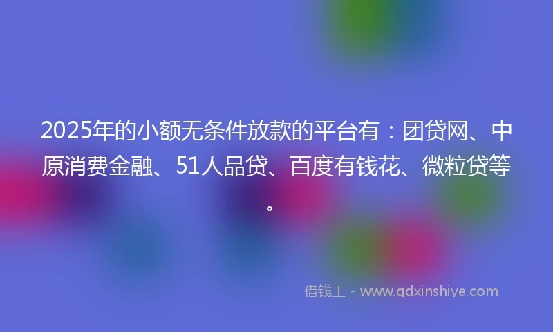 2025年的小额无条件放款的平台有：团贷网、中原消费金融、51人品贷、百度有钱花、微粒贷等。